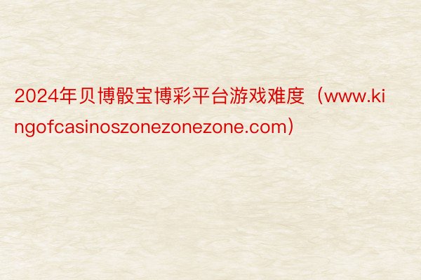 2024年贝博骰宝博彩平台游戏难度（www.kingofcasinoszonezonezone.com）