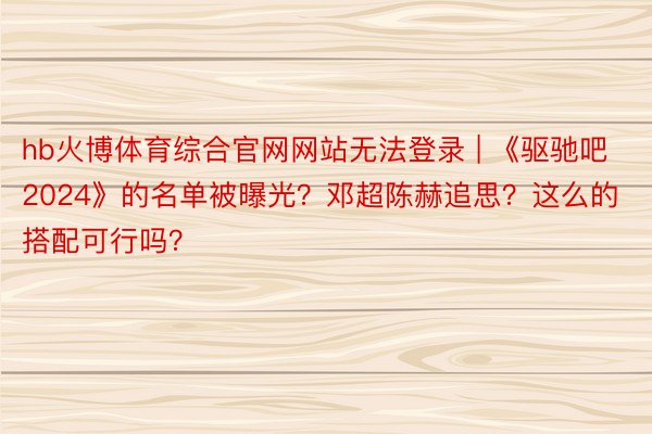 hb火博体育综合官网网站无法登录 | 《驱驰吧2024》的名单被曝光？邓超陈赫追思？这么的搭配可行吗？