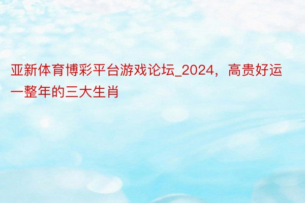 亚新体育博彩平台游戏论坛_2024，高贵好运一整年的三大生肖