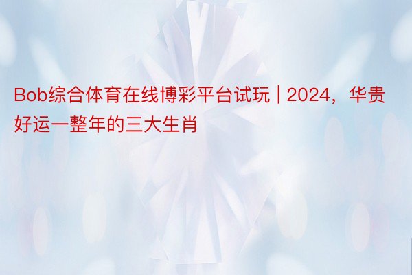 Bob综合体育在线博彩平台试玩 | 2024，华贵好运一整年的三大生肖