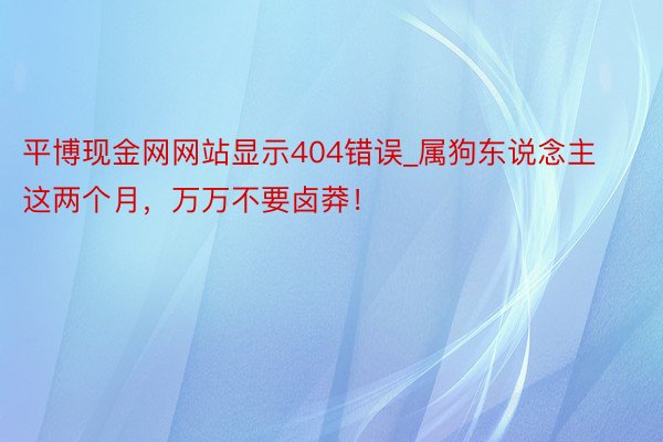 平博现金网网站显示404错误_属狗东说念主这两个月，万万不要卤莽！