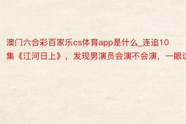 澳门六合彩百家乐cs体育app是什么_连追10集《江河日上》，发现男演员会演不会演，一眼识破