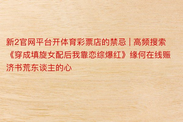 新2官网平台开体育彩票店的禁忌 | 高频搜索《穿成填旋女配后我靠恋综爆红》缘何在线赈济书荒东谈主的心