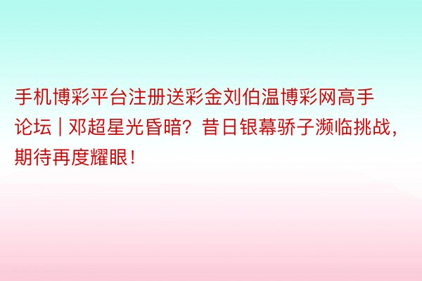 手机博彩平台注册送彩金刘伯温博彩网高手论坛 | 邓超星光昏暗？昔日银幕骄子濒临挑战，期待再度耀眼！