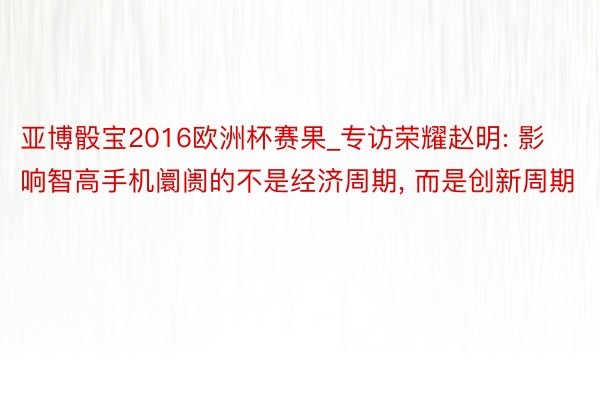 亚博骰宝2016欧洲杯赛果_专访荣耀赵明: 影响智高手机阛阓的不是经济周期, 而是创新周期