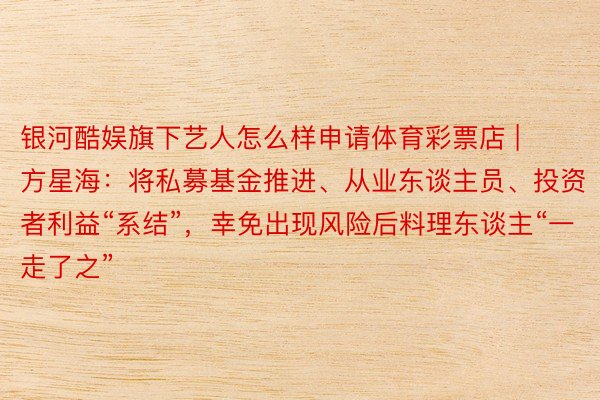 银河酷娱旗下艺人怎么样申请体育彩票店 | 方星海：将私募基金推进、从业东谈主员、投资者利益“系结”，幸免出现风险后料理东谈主“一走了之”