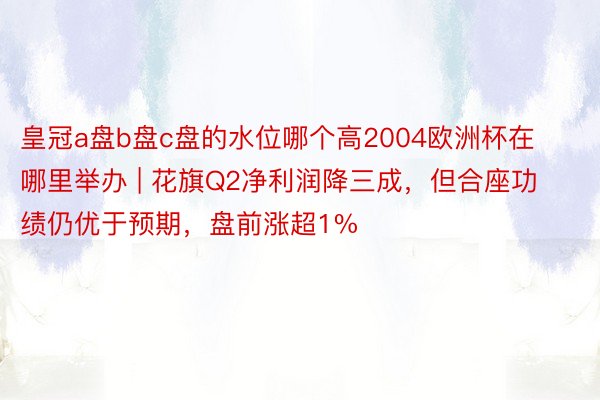 皇冠a盘b盘c盘的水位哪个高2004欧洲杯在哪里举办 | 花旗Q2净利润降三成，但合座功绩仍优于预期，盘前涨超1%