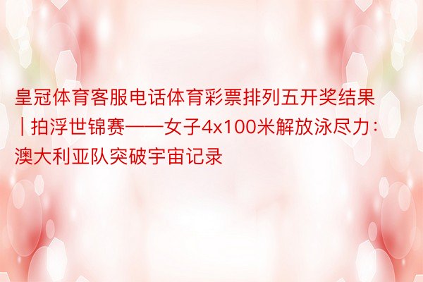 皇冠体育客服电话体育彩票排列五开奖结果 | 拍浮世锦赛——女子4x100米解放泳尽力：澳大利亚队突破宇宙记录