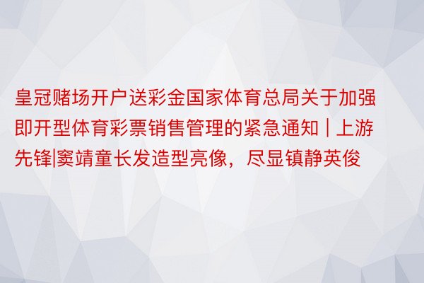 皇冠赌场开户送彩金国家体育总局关于加强即开型体育彩票销售管理的紧急通知 | 上游先锋|窦靖童长发造型亮像，尽显镇静英俊