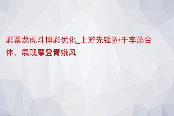 彩票龙虎斗博彩优化_上游先锋|孙千李沁合体，展现摩登青娥风