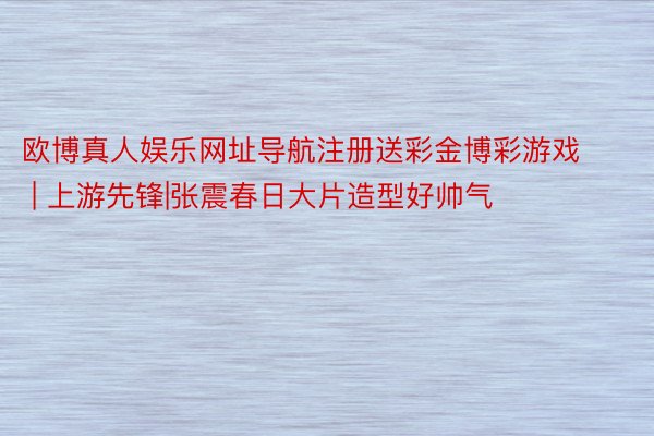 欧博真人娱乐网址导航注册送彩金博彩游戏 | 上游先锋|张震春日大片造型好帅气