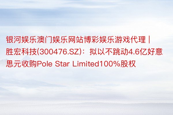 银河娱乐澳门娱乐网站博彩娱乐游戏代理 | 胜宏科技(300476.SZ)：拟以不跳动4.6亿好意思元收购Pole Star Limited100%股权