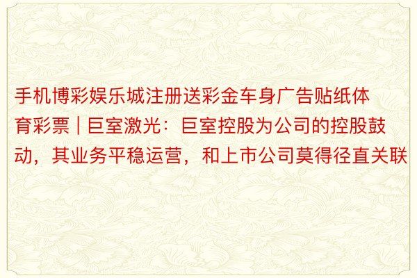 手机博彩娱乐城注册送彩金车身广告贴纸体育彩票 | 巨室激光：巨室控股为公司的控股鼓动，其业务平稳运营，和上市公司莫得径直关联