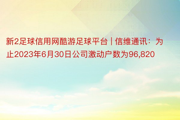 新2足球信用网酷游足球平台 | 信维通讯：为止2023年6月30日公司激动户数为96,820
