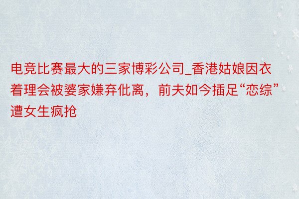 电竞比赛最大的三家博彩公司_香港姑娘因衣着理会被婆家嫌弃仳离，前夫如今插足“恋综”遭女生疯抢