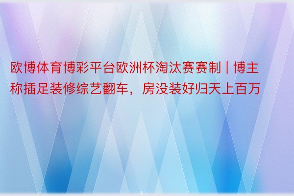 欧博体育博彩平台欧洲杯淘汰赛赛制 | 博主称插足装修综艺翻车，房没装好归天上百万