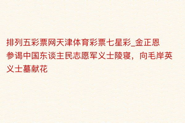 排列五彩票网天津体育彩票七星彩_金正恩参谒中国东谈主民志愿军义士陵寝，向毛岸英义士墓献花