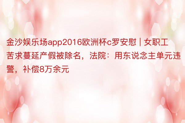 金沙娱乐场app2016欧洲杯c罗安慰 | 女职工苦求蔓延产假被除名，法院：用东说念主单元违警，补偿8万余元