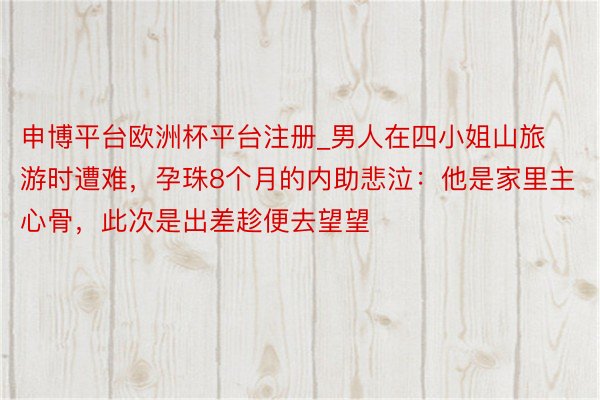 申博平台欧洲杯平台注册_男人在四小姐山旅游时遭难，孕珠8个月的内助悲泣：他是家里主心骨，此次是出差趁便去望望
