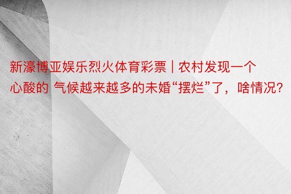 新濠博亚娱乐烈火体育彩票 | 农村发现一个心酸的 气候越来越多的未婚“摆烂”了，啥情况？