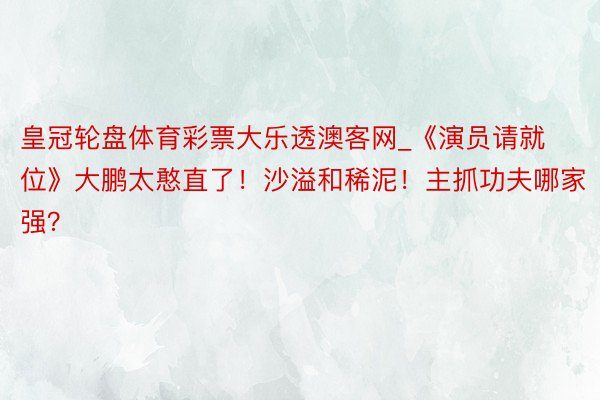 皇冠轮盘体育彩票大乐透澳客网_《演员请就位》大鹏太憨直了！沙溢和稀泥！主抓功夫哪家强？