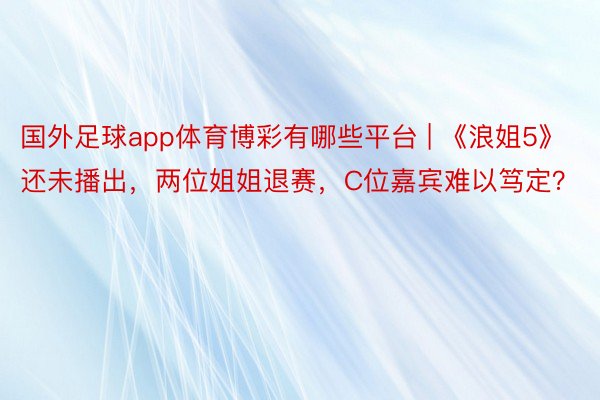 国外足球app体育博彩有哪些平台 | 《浪姐5》还未播出，两位姐姐退赛，C位嘉宾难以笃定？