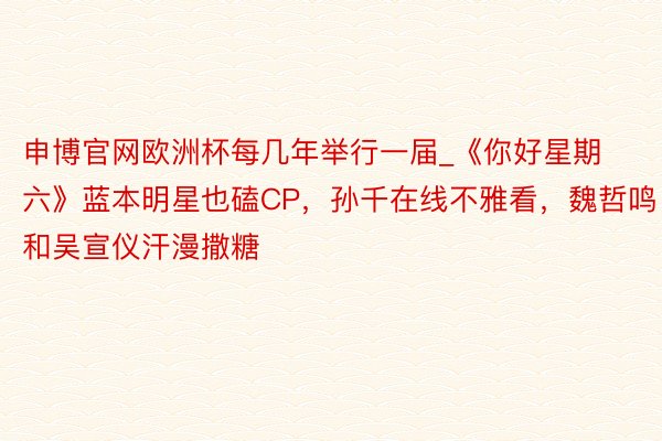 申博官网欧洲杯每几年举行一届_《你好星期六》蓝本明星也磕CP，孙千在线不雅看，魏哲鸣和吴宣仪汗漫撒糖