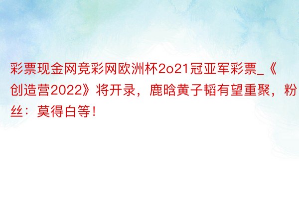 彩票现金网竞彩网欧洲杯2o21冠亚军彩票_《创造营2022》将开录，鹿晗黄子韬有望重聚，粉丝：莫得白等！