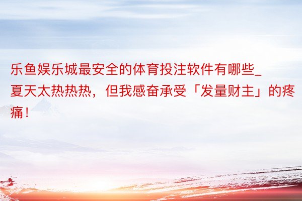 乐鱼娱乐城最安全的体育投注软件有哪些_夏天太热热热，但我感奋承受「发量财主」的疼痛！