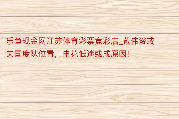 乐鱼现金网江苏体育彩票竞彩店_戴伟浚或失国度队位置，申花低迷或成原因！