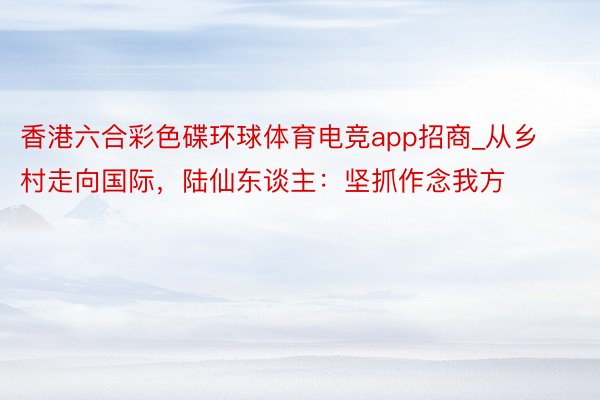 香港六合彩色碟环球体育电竞app招商_从乡村走向国际，陆仙东谈主：坚抓作念我方