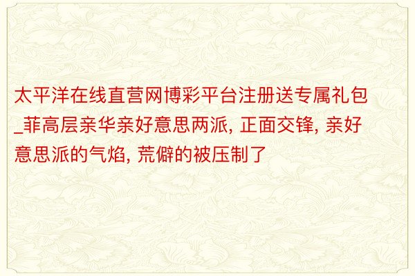 太平洋在线直营网博彩平台注册送专属礼包_菲高层亲华亲好意思两派, 正面交锋, 亲好意思派的气焰, 荒僻的被压制了