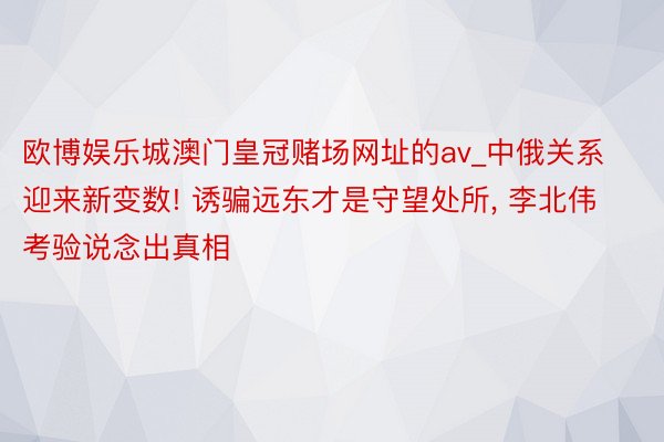 欧博娱乐城澳门皇冠赌场网址的av_中俄关系迎来新变数! 诱骗远东才是守望处所, 李北伟考验说念出真相