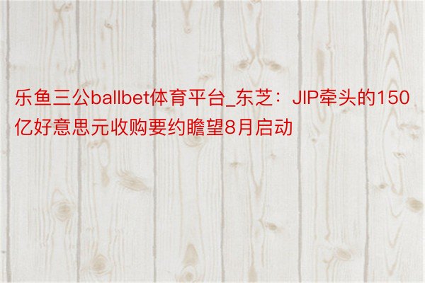 乐鱼三公ballbet体育平台_东芝：JIP牵头的150亿好意思元收购要约瞻望8月启动