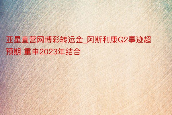 亚星直营网博彩转运金_阿斯利康Q2事迹超预期 重申2023年结合
