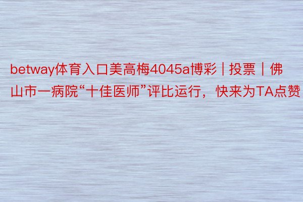 betway体育入口美高梅4045a博彩 | 投票｜佛山市一病院“十佳医师”评比运行，快来为TA点赞