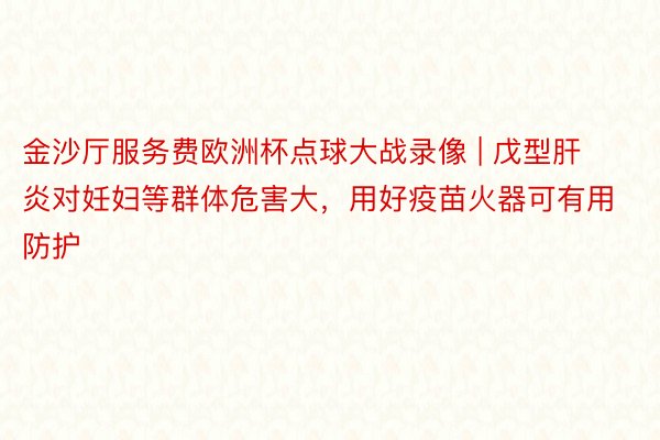 金沙厅服务费欧洲杯点球大战录像 | 戊型肝炎对妊妇等群体危害大，用好疫苗火器可有用防护