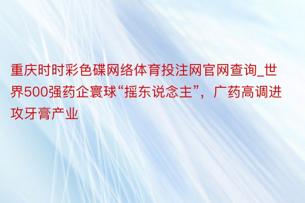 重庆时时彩色碟网络体育投注网官网查询_世界500强药企寰球“摇东说念主”，广药高调进攻牙膏产业