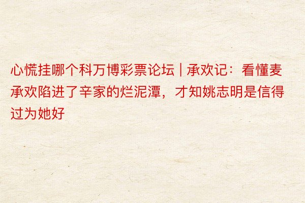 心慌挂哪个科万博彩票论坛 | 承欢记：看懂麦承欢陷进了辛家的烂泥潭，才知姚志明是信得过为她好