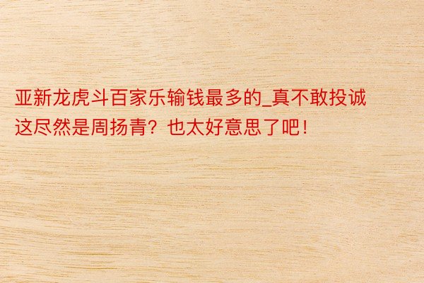 亚新龙虎斗百家乐输钱最多的_真不敢投诚这尽然是周扬青？也太好意思了吧！