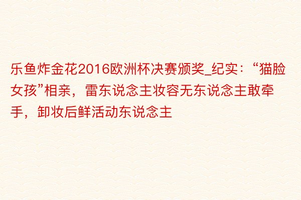 乐鱼炸金花2016欧洲杯决赛颁奖_纪实：“猫脸女孩”相亲，雷东说念主妆容无东说念主敢牵手，卸妆后鲜活动东说念主