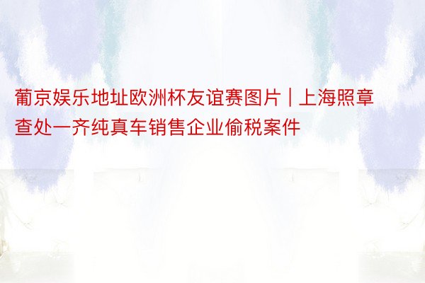 葡京娱乐地址欧洲杯友谊赛图片 | 上海照章查处一齐纯真车销售企业偷税案件