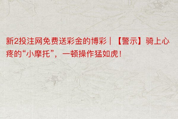 新2投注网免费送彩金的博彩 | 【警示】骑上心疼的“小摩托”，一顿操作猛如虎！