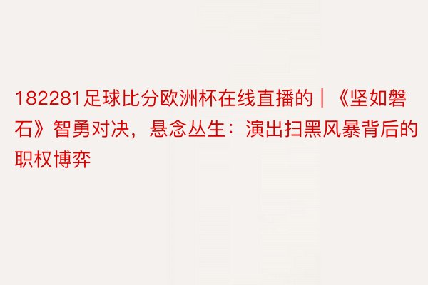 182281足球比分欧洲杯在线直播的 | 《坚如磐石》智勇对决，悬念丛生：演出扫黑风暴背后的职权博弈