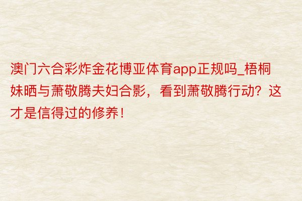 澳门六合彩炸金花博亚体育app正规吗_梧桐妹晒与萧敬腾夫妇合影，看到萧敬腾行动？这才是信得过的修养！