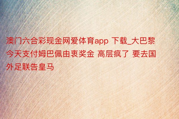 澳门六合彩现金网爱体育app 下载_大巴黎今天支付姆巴佩由衷奖金 高层疯了 要去国外足联告皇马