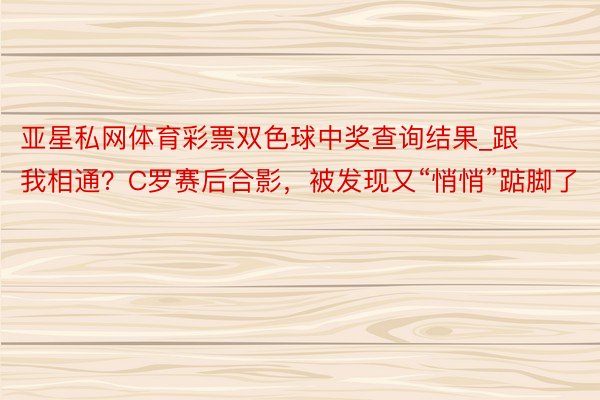 亚星私网体育彩票双色球中奖查询结果_跟我相通?C罗赛后合影,被发现又“悄悄”踮脚了