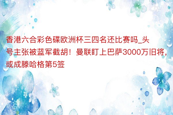 香港六合彩色碟欧洲杯三四名还比赛吗_头号主张被蓝军截胡！曼联盯上巴萨3000万旧将，或成滕哈格第5签