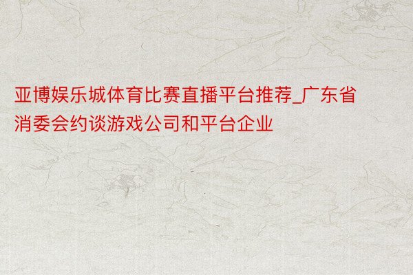 亚博娱乐城体育比赛直播平台推荐_广东省消委会约谈游戏公司和平台企业