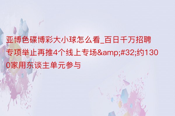 亚博色碟博彩大小球怎么看_百日千万招聘专项举止再推4个线上专场&#32;约1300家用东谈主单元参与